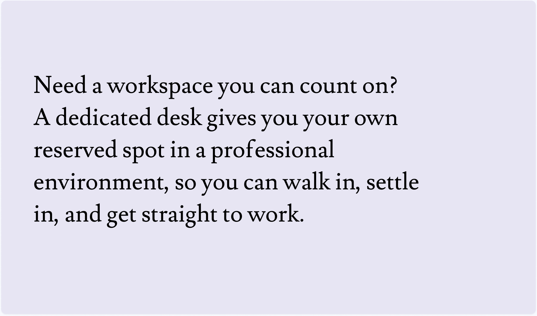 Need a workspace you can count on? A dedicated desk gives you your own reserved spot in a professional environment, so you can walk in, settle in, and get straight to work.