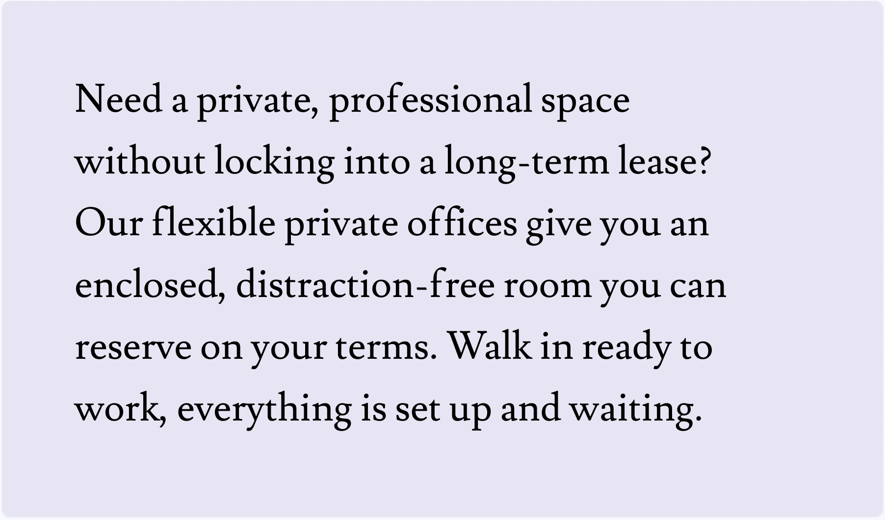 Need a private, professional space without locking into a long-term lease? Our flexible private offices give you an enclosed, distraction-free room you can reserve on your terms. Walk in ready to work, everything is set up and waiting.