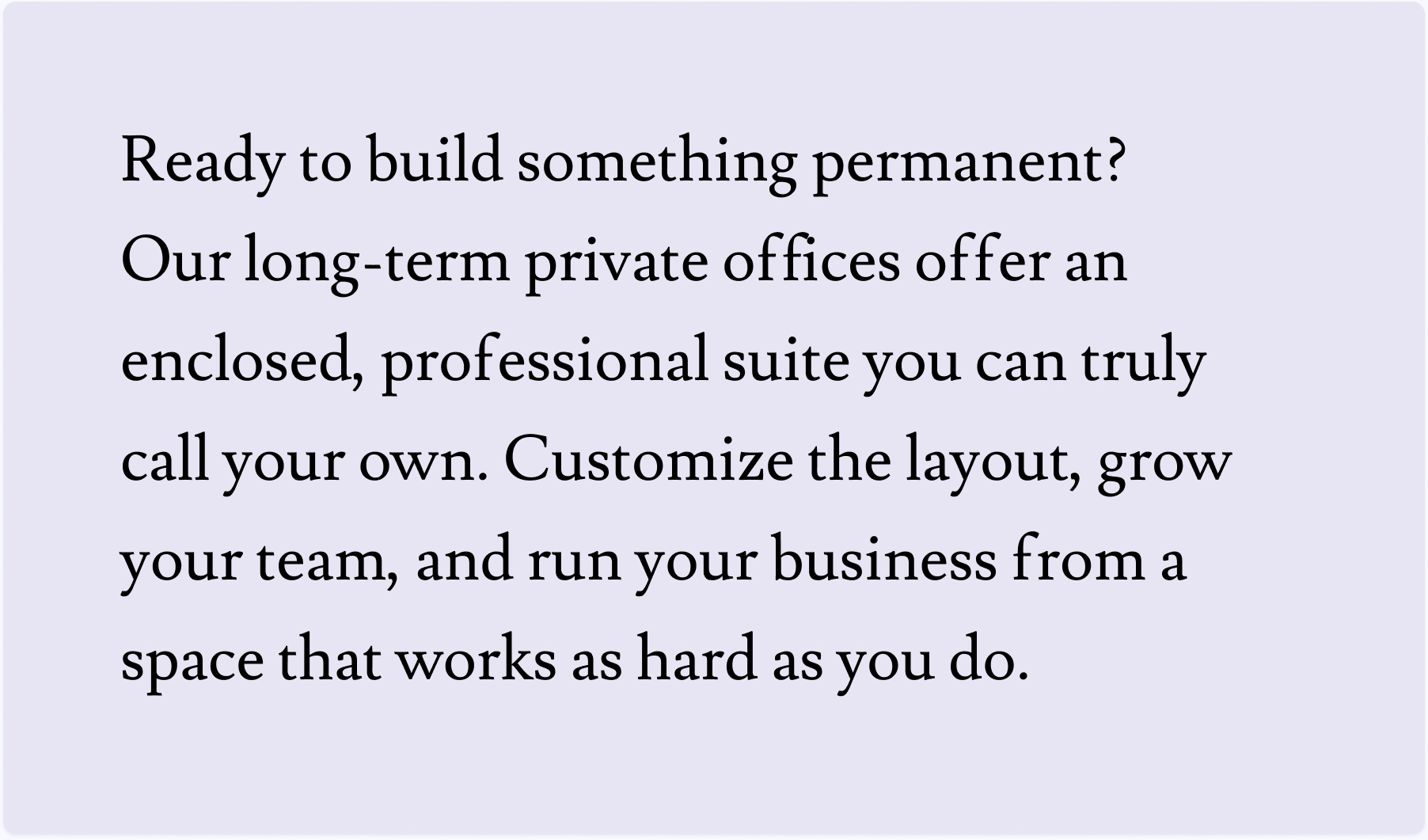 Ready to build something permanent? Our long-term private offices offer an enclosed, professional suite you can truly call your own. Customize the layout, grow your team, and run your business from a space that works as hard as you do.